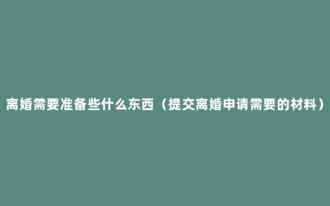 离婚需要准备些什么东西（提交离婚申请需要的材料）