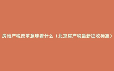 房地产税改革意味着什么（北京房产税最新征收标准）