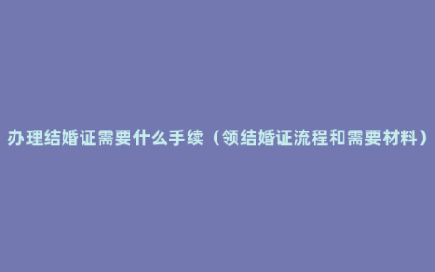 办理结婚证需要什么手续（领结婚证流程和需要材料）