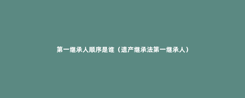 第一继承人顺序是谁（遗产继承法第一继承人）