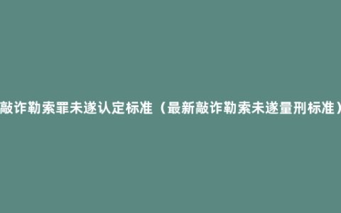 敲诈勒索罪未遂认定标准（最新敲诈勒索未遂量刑标准）