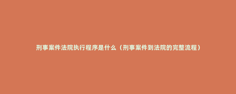 刑事案件法院执行程序是什么（刑事案件到法院的完整流程）