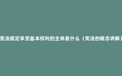 宪法规定享受基本权利的主体是什么（宪法的概念讲解）