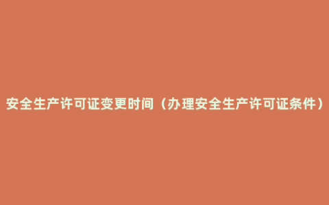 安全生产许可证变更时间（办理安全生产许可证条件）