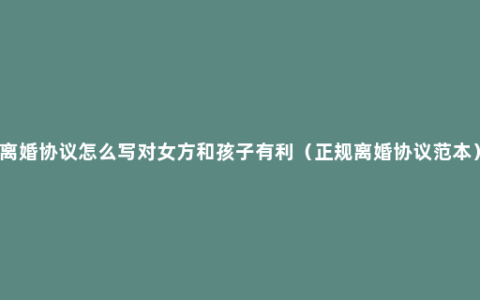 离婚协议怎么写对女方和孩子有利（正规离婚协议范本）