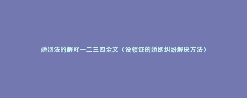 婚姻法的解释一二三四全文（没领证的婚姻纠纷解决方法）
