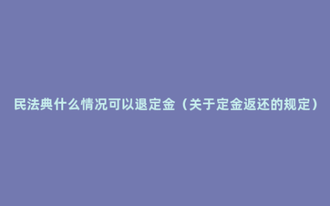 民法典什么情况可以退定金（关于定金返还的规定）