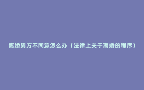 离婚男方不同意怎么办（法律上关于离婚的程序）