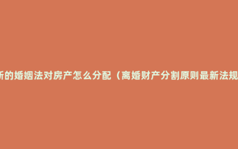新的婚姻法对房产怎么分配（离婚财产分割原则最新法规）