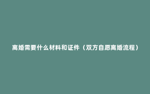 离婚需要什么材料和证件（双方自愿离婚流程）