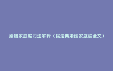 婚姻家庭编司法解释（民法典婚姻家庭编全文）