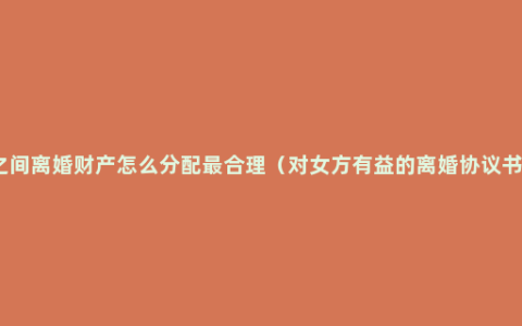 夫妻之间离婚财产怎么分配最合理（对女方有益的离婚协议书范本）