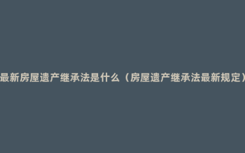 最新房屋遗产继承法是什么（房屋遗产继承法最新规定）