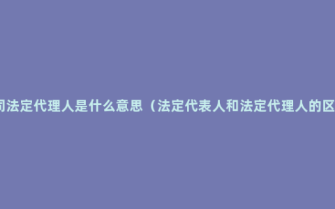 公司法定代理人是什么意思（法定代表人和法定代理人的区别）