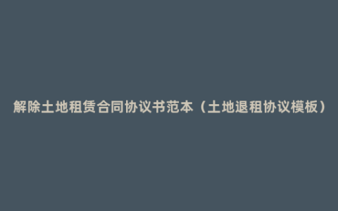 解除土地租赁合同协议书范本（土地退租协议模板）