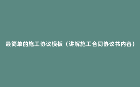 最简单的施工协议模板（讲解施工合同协议书内容）