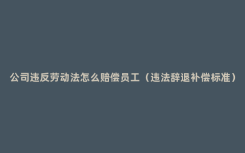 公司违反劳动法怎么赔偿员工（违法辞退补偿标准）