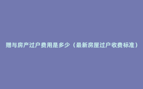 赠与房产过户费用是多少（最新房屋过户收费标准）