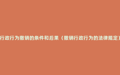 行政行为撤销的条件和后果（撤销行政行为的法律规定）