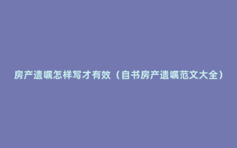 房产遗嘱怎样写才有效（自书房产遗嘱范文大全）