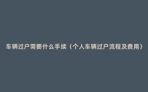 车辆过户需要什么手续（个人车辆过户流程及费用）