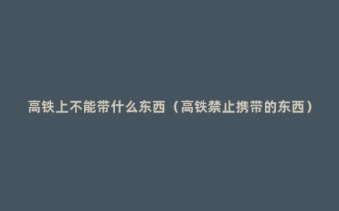高铁上不能带什么东西（高铁禁止携带的东西）