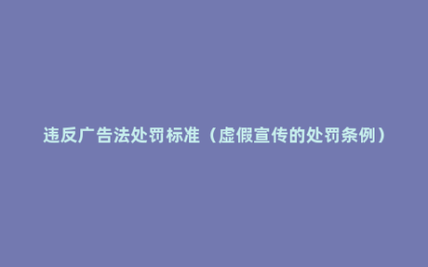 违反广告法处罚标准（虚假宣传的处罚条例）
