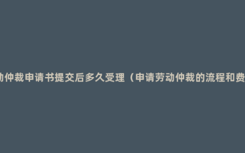 劳动仲裁申请书提交后多久受理（申请劳动仲裁的流程和费用）