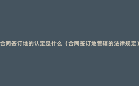 合同签订地的认定是什么（合同签订地管辖的法律规定）