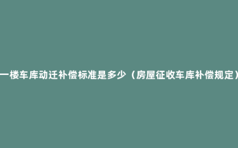 一楼车库动迁补偿标准是多少（房屋征收车库补偿规定）