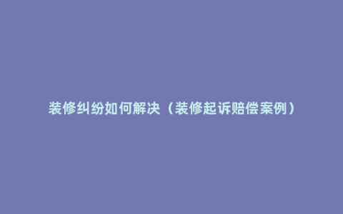 装修纠纷如何解决（装修起诉赔偿案例）