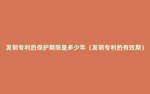 发明专利的保护期限是多少年（发明专利的有效期）