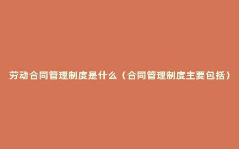 劳动合同管理制度是什么（合同管理制度主要包括）