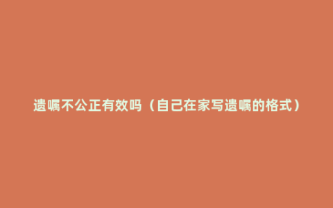 遗嘱不公正有效吗（自己在家写遗嘱的格式）