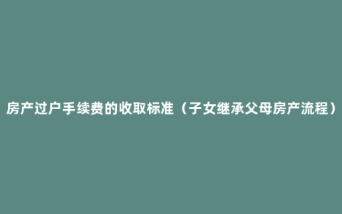 房产过户手续费的收取标准（子女继承父母房产流程）