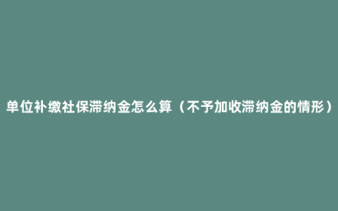 单位补缴社保滞纳金怎么算（不予加收滞纳金的情形）