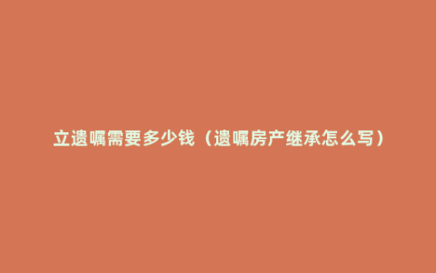 立遗嘱需要多少钱（遗嘱房产继承怎么写）