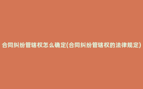 合同纠纷管辖权怎么确定(合同纠纷管辖权的法律规定)