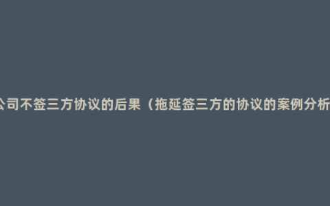 公司不签三方协议的后果（拖延签三方的协议的案例分析）