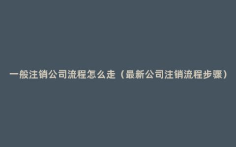 一般注销公司流程怎么走（最新公司注销流程步骤）