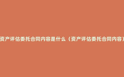 资产评估委托合同内容是什么（资产评估委托合同内容）