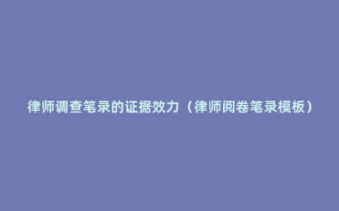 律师调查笔录的证据效力（律师阅卷笔录模板）