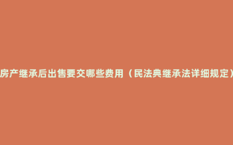 房产继承后出售要交哪些费用（民法典继承法详细规定）
