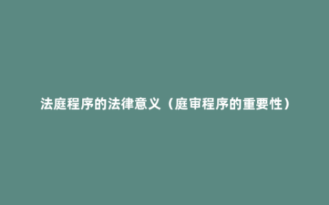 法庭程序的法律意义（庭审程序的重要性）