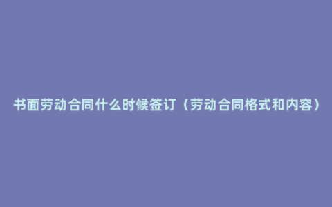 书面劳动合同什么时候签订（劳动合同格式和内容）