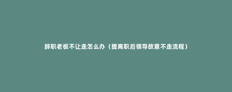 辞职老板不让走怎么办（提离职后领导故意不走流程）