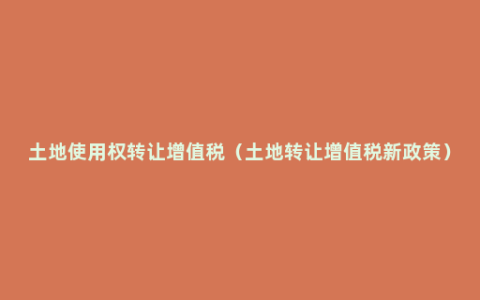 土地使用权转让增值税（土地转让增值税新政策）