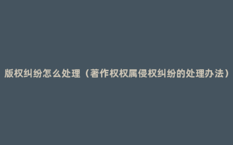 版权纠纷怎么处理（著作权权属侵权纠纷的处理办法）