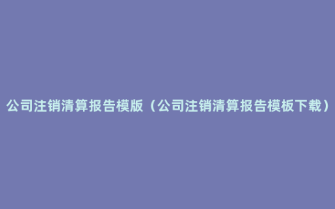 公司注销清算报告模版（公司注销清算报告模板下载）