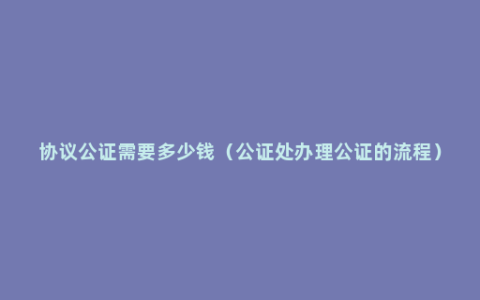 协议公证需要多少钱（公证处办理公证的流程）